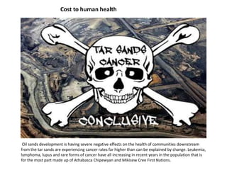 Cost to human health
Oil sands development is having severe negative effects on the health of communities downstream
from the tar sands are experiencing cancer rates far higher than can be explained by change. Leukemia,
lymphoma, lupus and rare forms of cancer have all increasing in recent years in the population that is
for the most part made up of Athabasca Chipewyan and Mikisew Cree First Nations.
 