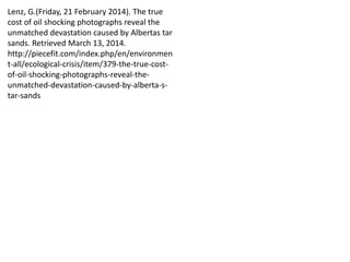 Lenz, G.(Friday, 21 February 2014). The true
cost of oil shocking photographs reveal the
unmatched devastation caused by Albertas tar
sands. Retrieved March 13, 2014.
http://piecefit.com/index.php/en/environmen
t-all/ecological-crisis/item/379-the-true-cost-
of-oil-shocking-photographs-reveal-the-
unmatched-devastation-caused-by-alberta-s-
tar-sands
 