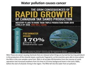 Water pollution causes cancer
PAHs These are cancer-causing chemicals that are released when things are burned but burning petroleum
in the production of the oilsands leaves a particular fingerprint, so the scientists were able to trace where
the PAHs in the core samples came from. PAHs in all six lakes 90 kilometres from the massive oil sands
operations had increased anywhere from 2½ times to 23 times background levels in the early 1960s,
before the start of oilsands mining in the region. The PAHs fall into the water from air pollution.
 