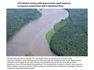 First Nations furious with governments weak response
to massive contaminant spill in Athabasca River
Oil spill that occurred on October 31st resulting in close to a billion litres of contaminant
entering tributaries of the Athabasca River and eventually the Athabasca River itself. Water quality
data from the first days of the spill indicate many contaminants of concern to be above CCME
guidelines, some 70 times above the guidelines. This includes PAHs, cadmium, arsenic, lead, selenium,
silver, thallium, and even uranium. These numbers and contaminants represent real danger to human
health and associated drinking water.
 