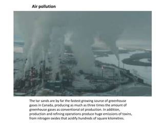 Air pollution
The tar sands are by far the fastest growing source of greenhouse
gases in Canada, producing as much as three times the amount of
greenhouse gases as conventional oil production. In addition,
production and refining operations produce huge emissions of toxins,
from nitrogen oxides that acidify hundreds of square kilometres.
 