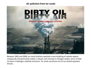 Air pollution from tar sands
Between 2002 and 2008, tar sands facilities reported a near doubling of volatile organic
compounds and particulate matter; a 50 per cent increase in nitrogen oxides; and a 14 fold
increase in hydrogen sulphide emissions. Tar sands constitute one of our planets greatest
threats.
 
