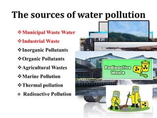 The sources of water pollution
Municipal Waste Water
Industrial Waste
Inorganic Pollutants
Organic Pollutants
Agricultural Wastes
Marine Pollution
Thermal pollution
 Radioactive Pollution
 