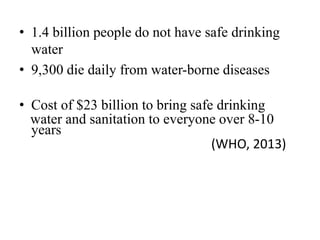• 1.4 billion people do not have safe drinking
water
• 9,300 die daily from water-borne diseases
• Cost of $23 billion to bring safe drinking
water and sanitation to everyone over 8-10
years
(WHO, 2013)
 