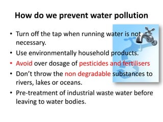 How do we prevent water pollution
• Turn off the tap when running water is not
necessary.
• Use environmentally household products.
• Avoid over dosage of pesticides and fertilisers
• Don’t throw the non degradable substances to
rivers, lakes or oceans.
• Pre-treatment of industrial waste water before
leaving to water bodies.
 