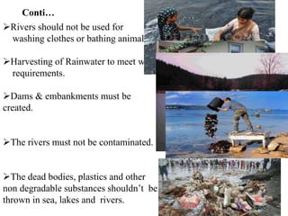 Rivers should not be used for
washing clothes or bathing animals in.
Harvesting of Rainwater to meet water
requirements.
Dams & embankments must be
created.
The rivers must not be contaminated.
The dead bodies, plastics and other
non degradable substances shouldn’t be
thrown in sea, lakes and rivers.
Conti…
 