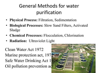 General Methods for water
purification
• Physical Process: Filtration, Sedimentation
• Biological Processes: Slow Sand Filters, Activated
Sludge
• Chemical Processes: Flocculation, Chlorination
• Radiation: Ultraviolet Light
Clean Water Act 1972
Marine protection act, 1972
Safe Water Drinking Act 1974
Oil pollution prevention act 1990
 