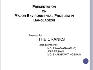 PRESENTATION
ON
MAJOR ENVIRONMENTAL PROBLEM IN
BANGLADESH
Prepared By,
THE CRANKS
Team Members:
MD. AJWAD ANWAR (C)
ASIF RAIHAN
MD. SHAKHAWAT HOSSAIN
 