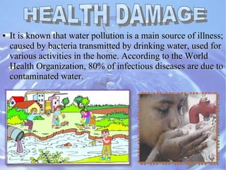 ●
It is known that water pollution is a main source of illness;It is known that water pollution is a main source of illness;
caused by bacteria transmitted by drinking water, used forcaused by bacteria transmitted by drinking water, used for
various activities in the home. According to the Worldvarious activities in the home. According to the World
Health Organization, 80% of infectious diseases are due toHealth Organization, 80% of infectious diseases are due to
contaminated water.contaminated water.
 