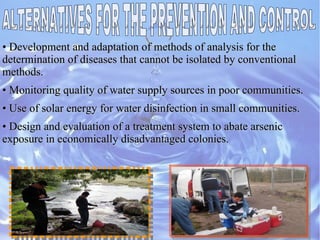 • Development and adaptation of methods of analysis for theDevelopment and adaptation of methods of analysis for the
determination of diseases that cannot be isolated by conventionaldetermination of diseases that cannot be isolated by conventional
methods.methods.
•• Monitoring quality of water supply sources in poor communities.Monitoring quality of water supply sources in poor communities.
•• Use of solar energy for water disinfection in small communities.Use of solar energy for water disinfection in small communities.
•• Design and evaluation of a treatment system to abate arsenicDesign and evaluation of a treatment system to abate arsenic
exposure in economically disadvantaged colonies.exposure in economically disadvantaged colonies.
 