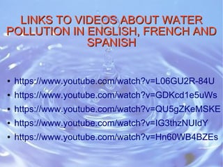 LINKS TO VIDEOS ABOUT WATERLINKS TO VIDEOS ABOUT WATER
POLLUTION IN ENGLISH, FRENCH ANDPOLLUTION IN ENGLISH, FRENCH AND
SPANISHSPANISH
● https://www.youtube.com/watch?v=L06GU2R-84U
● https://www.youtube.com/watch?v=GDKcd1e5uWs
● https://www.youtube.com/watch?v=QU5gZKeMSKE
● https://www.youtube.com/watch?v=IG3thzNUIdY
● https://www.youtube.com/watch?v=Hn60WB4BZEs
 