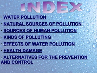·· WATER POLLUTIONWATER POLLUTION
·· NATURAL SOURCES OF POLLUTIONNATURAL SOURCES OF POLLUTION
·· SOURCES OF HUMAN POLLUTIONSOURCES OF HUMAN POLLUTION
·· KINDS OF POLLUTINGKINDS OF POLLUTING
·· EFFECTS OF WATER POLLUTIONEFFECTS OF WATER POLLUTION
·· HEALTH DAMAGEHEALTH DAMAGE
·· ALTERNATIVES FOR THE PREVENTIONALTERNATIVES FOR THE PREVENTION
AND CONTROLAND CONTROL
 