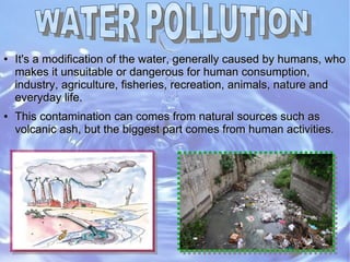 ●
It's a modification of the water, generally caused by humans, whoIt's a modification of the water, generally caused by humans, who
makes it unsuitable or dangerous for human consumption,makes it unsuitable or dangerous for human consumption,
industry, agriculture, fisheries, recreation, animals, nature andindustry, agriculture, fisheries, recreation, animals, nature and
everyday life.everyday life.
●
This contamination can comes from natural sources such asThis contamination can comes from natural sources such as
volcanic ash, but the biggest part comes from human activities.volcanic ash, but the biggest part comes from human activities.
 