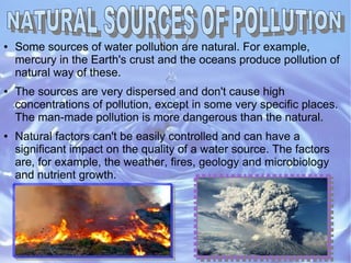 ● Some sources of water pollution are natural. For example,
mercury in the Earth's crust and the oceans produce pollution of
natural way of these.
● The sources are very dispersed and don't cause high
concentrations of pollution, except in some very specific places.
The man-made pollution is more dangerous than the natural.
● Natural factors can't be easily controlled and can have a
significant impact on the quality of a water source. The factors
are, for example, the weather, fires, geology and microbiology
and nutrient growth.
 
