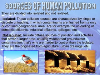 They are divided into isolated and not isolated.They are divided into isolated and not isolated.
·IsolatedIsolated: Those pollution sources are characterized by single or: Those pollution sources are characterized by single or
discrete unloading, in which contaminants are flushed from a onlydiscrete unloading, in which contaminants are flushed from a only
or confined geographical area. Are for example the unloading ofor confined geographical area. Are for example the unloading of
domestic effluents, industrial effluents, spillages, etc.domestic effluents, industrial effluents, spillages, etc.
··Not isolated:Not isolated: Include diffuse sources of pollution and activitiesInclude diffuse sources of pollution and activities
that cover a larger area, causing widespread groundwaterthat cover a larger area, causing widespread groundwater
contamination, that's why are harder to control than the isolated.contamination, that's why are harder to control than the isolated.
They are the originated from agriculture, urban drainage, etc.They are the originated from agriculture, urban drainage, etc.
 