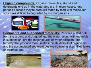 ●
Organic compounds:Organic compounds: Organic molecules, like oil andOrganic molecules, like oil and
detergents end up in the water and are, in many cases, longdetergents end up in the water and are, in many cases, long
periods because they're products made by man with molecularperiods because they're products made by man with molecular
structures difficult to degraded by microorganisms.structures difficult to degraded by microorganisms.
●
Sediments and suspended materials:Sediments and suspended materials: Particles pulled outsParticles pulled outs
from the ground and dragged into the water, along with materialsfrom the ground and dragged into the water, along with materials
in suspension, are the major source of water pollution. Thein suspension, are the major source of water pollution. The
turbidity that produce them, makes the life difficult of organisms,turbidity that produce them, makes the life difficult of organisms,
and the accumulated sediment destroy spawning sites, filled lakesand the accumulated sediment destroy spawning sites, filled lakes
or swamps, etc.or swamps, etc.
 
