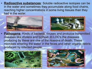 ●
Radioactive substancesRadioactive substances:: Soluble radioactive isotopes can beSoluble radioactive isotopes can be
in the water and sometimes they accumulate along food chains,in the water and sometimes they accumulate along food chains,
reaching higher concentrations in some living tissues than theyreaching higher concentrations in some living tissues than they
had in the water.had in the water.
●
PathogensPathogens:: Kinds of bacteria, viruses and protozoa transmittedKinds of bacteria, viruses and protozoa transmitted
diseases like cholera and typhoid. In LDC's the diseasesdiseases like cholera and typhoid. In LDC's the diseases
producing by these are one of the reasons of death. Theseproducing by these are one of the reasons of death. These
microbes entering the water in the feces and other organic debrismicrobes entering the water in the feces and other organic debris
produced by infected people.produced by infected people.
 