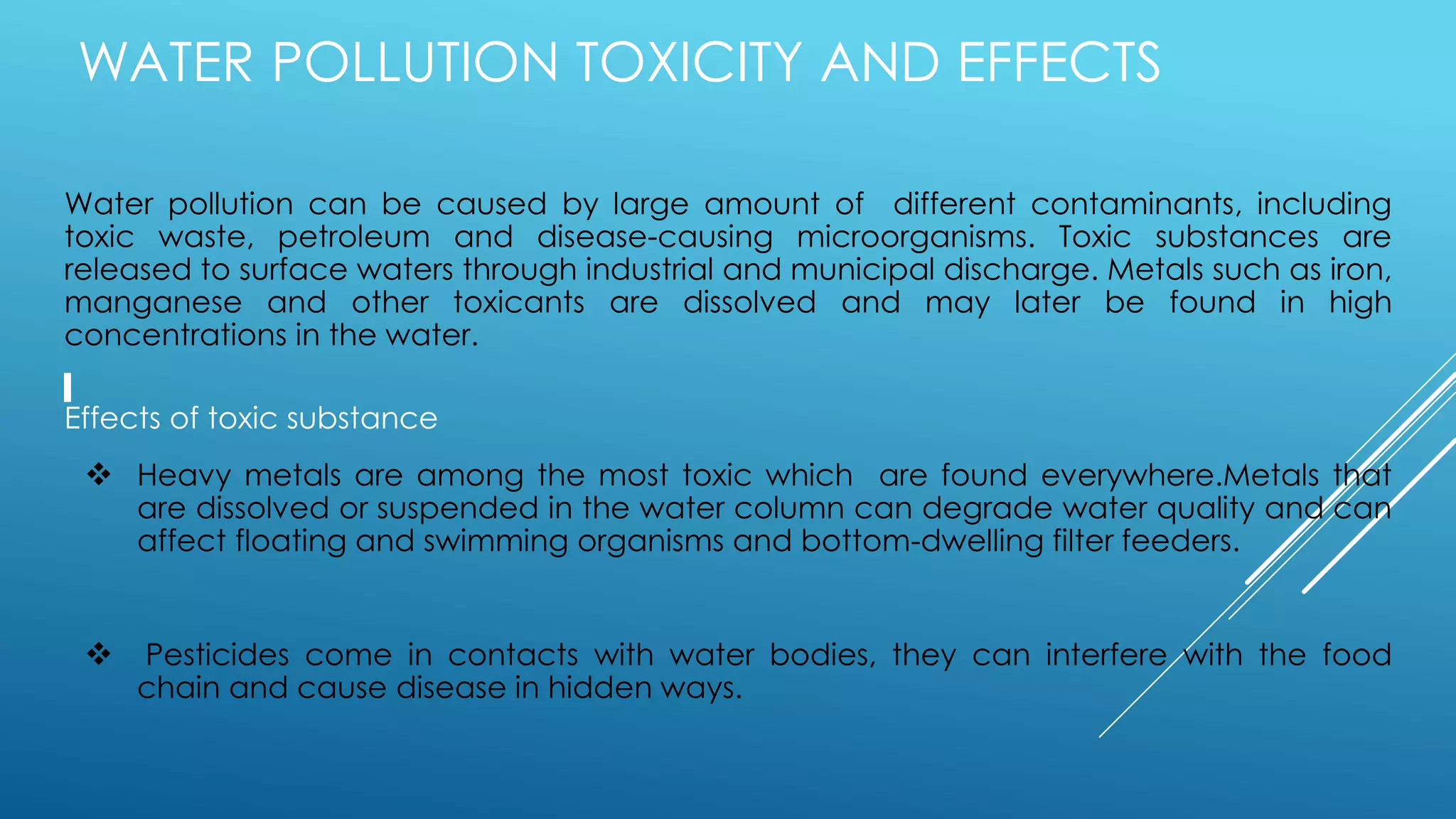 WATER POLLUTION TOXICITY AND EFFECTS
Water pollution can be caused by large amount of different contaminants, including
toxic waste, petroleum and disease-causing microorganisms. Toxic substances are
released to surface waters through industrial and municipal discharge. Metals such as iron,
manganese and other toxicants are dissolved and may later be found in high
concentrations in the water.
Effects of toxic substance
 Heavy metals are among the most toxic which are found everywhere.Metals that
are dissolved or suspended in the water column can degrade water quality and can
affect floating and swimming organisms and bottom-dwelling filter feeders.
 Pesticides come in contacts with water bodies, they can interfere with the food
chain and cause disease in hidden ways.
 