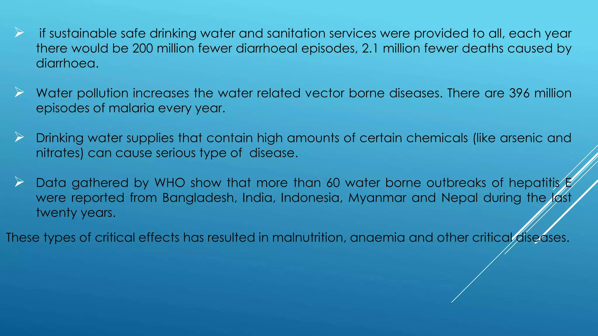  if sustainable safe drinking water and sanitation services were provided to all, each year
there would be 200 million fewer diarrhoeal episodes, 2.1 million fewer deaths caused by
diarrhoea.
 Water pollution increases the water related vector borne diseases. There are 396 million
episodes of malaria every year.
 Drinking water supplies that contain high amounts of certain chemicals (like arsenic and
nitrates) can cause serious type of disease.
 Data gathered by WHO show that more than 60 water borne outbreaks of hepatitis E
were reported from Bangladesh, India, Indonesia, Myanmar and Nepal during the last
twenty years.
These types of critical effects has resulted in malnutrition, anaemia and other critical diseases.
 