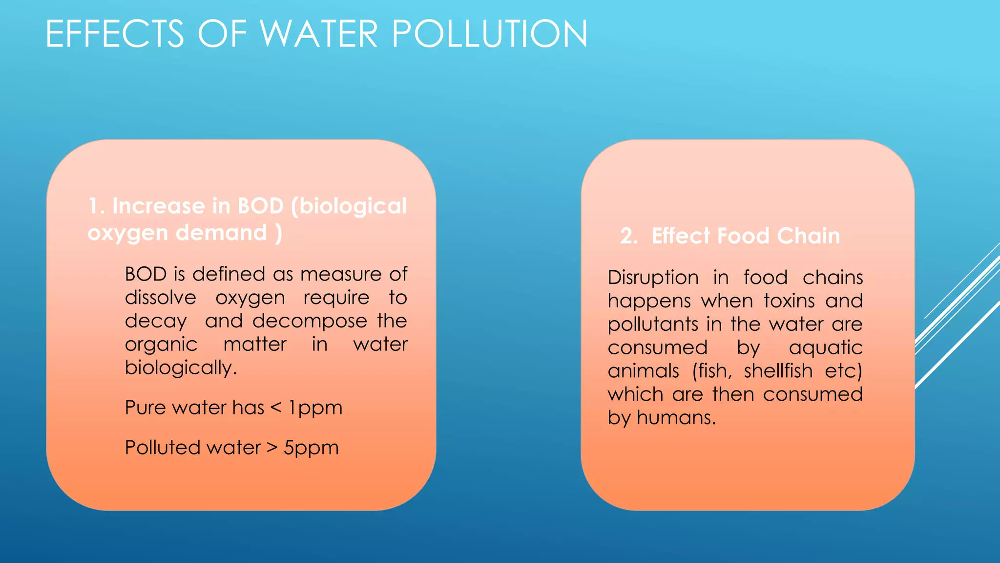 EFFECTS OF WATER POLLUTION
1. Increase in BOD (biological
oxygen demand )
BOD is defined as measure of
dissolve oxygen require to
decay and decompose the
organic matter in water
biologically.
Pure water has < 1ppm
Polluted water > 5ppm
2. Effect Food Chain
Disruption in food chains
happens when toxins and
pollutants in the water are
consumed by aquatic
animals (fish, shellfish etc)
which are then consumed
by humans.
 