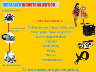 Clothes we wear – dyes and bleaches Paper, paper, paper everywhere Leather bags and shoes Batteries Metal plating Paints Plastics Pharmaceuticals INCREASED  INDUSTRIALISATION Let’s look around us ….. Increase demand  for goods Increase in Population  More Industrialisation All these industries are highly water polluting 