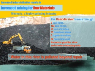 Increased mining for  Raw Materials The  Damodar river  travels through   6  coal fields,  183  coal mines,  28  iron ore mines,  33  limestone mines,  5  copper ore mines,  84  mica mines and   Numerous graphite, silver  and uranium extracting units .  ‘  Water in this river is polluted beyond repair ’ Mining is  a highly polluting industry Increased industrialization results in   