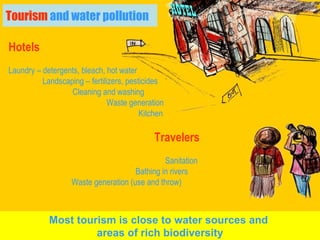 Tourism  and water pollution Hotels Laundry – detergents, bleach, hot water   Landscaping – fertilizers, pesticides Cleaning and washing   Waste generation   Kitchen Travelers Sanitation  Bathing in rivers Waste generation (use and throw) Most tourism is close to water sources and  areas of rich biodiversity 