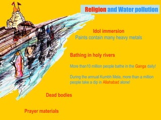 Religion  and Water pollution Bathing in holy rivers   More than10 million people bathe in the  Ganga  daily!   During the annual Kumbh Mela, more than a million  people take a dip in  Allahabad  alone! Dead bodies Prayer materials Idol immersion Paints contain many heavy metals 