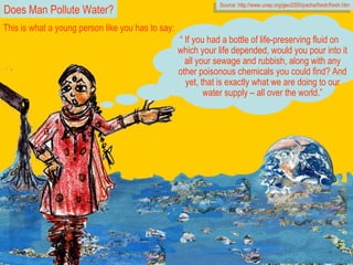 “  If you had a bottle of life-preserving fluid on which your life depended, would you pour into it all your sewage and rubbish, along with any other poisonous chemicals you could find? And yet, that is exactly what we are doing to our water supply – all over the world.” Source: http://www.unep.org/geo2000/pacha/fresh/fresh.htm This is what a young person like you has to say: Does Man Pollute Water? 