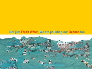 Not just  Fresh Water , We are polluting our  Oceans  too 