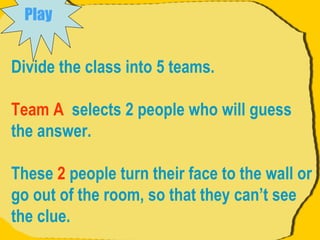 Divide the class into 5 teams. Team A   selects 2 people who will guess the answer.  These  2  people turn their face to the wall or go out of the room, so that they can’t see the clue.  Play   