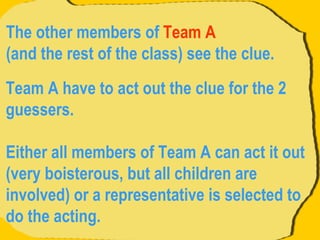 Team A have to act out the clue for the 2 guessers.  Either all members of Team A can act it out (very boisterous, but all children are involved) or a representative is selected to do the acting.  The other members of  Team A   (and the rest of the class) see the clue.  