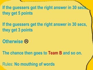If the guessers got the right answer in 30 secs, they get 5 points If the guessers get the right answer in 30 secs, they get 3 points  Otherwise   The chance then goes to  Team B  and so on. Rules:  No mouthing of words 