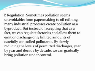 Regulation: Sometimes pollution seems
unavoidable: from papermaking to oil refining,
many industrial processes create pollution as a
byproduct. But instead of accepting that as a
fact, we can regulate factories and allow them to
emit or discharge only limited amounts of
carefully controlled pollutants. By slowly
reducing the levels of permitted discharges, year
by year and decade by decade, we can gradually
bring pollution under control.
 