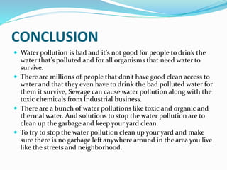 CONCLUSION
 Water pollution is bad and it’s not good for people to drink the
water that’s polluted and for all organisms that need water to
survive.
 There are millions of people that don’t have good clean access to
water and that they even have to drink the bad polluted water for
them it survive, Sewage can cause water pollution along with the
toxic chemicals from Industrial business.
 There are a bunch of water pollutions like toxic and organic and
thermal water. And solutions to stop the water pollution are to
clean up the garbage and keep your yard clean.
 To try to stop the water pollution clean up your yard and make
sure there is no garbage left anywhere around in the area you live
like the streets and neighborhood.
 