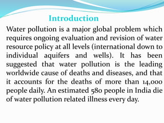 Water pollution is a major global problem which
requires ongoing evaluation and revision of water
resource policy at all levels (international down to
individual aquifers and wells). It has been
suggested that water pollution is the leading
worldwide cause of deaths and diseases, and that
it accounts for the deaths of more than 14,000
people daily. An estimated 580 people in India die
of water pollution related illness every day.
Introduction
 