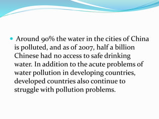  Around 90% the water in the cities of China
is polluted, and as of 2007, half a billion
Chinese had no access to safe drinking
water. In addition to the acute problems of
water pollution in developing countries,
developed countries also continue to
struggle with pollution problems.
 
