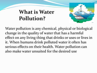 What is Water
Pollution?
Water pollution is any chemical, physical or biological
change in the quality of water that has a harmful
effect on any living thing that drinks or uses or lives in
it. When humans drink polluted water it often has
serious effects on their health. Water pollution can
also make water unsuited for the desired use
 
