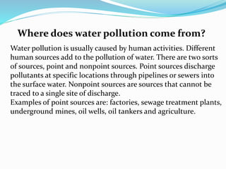 Where does water pollution come from?
Water pollution is usually caused by human activities. Different
human sources add to the pollution of water. There are two sorts
of sources, point and nonpoint sources. Point sources discharge
pollutants at specific locations through pipelines or sewers into
the surface water. Nonpoint sources are sources that cannot be
traced to a single site of discharge.
Examples of point sources are: factories, sewage treatment plants,
underground mines, oil wells, oil tankers and agriculture.
 