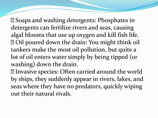 Soaps and washing detergents: Phosphates in
detergents can fertilize rivers and seas, causing
algal blooms that use up oxygen and kill fish life.
Oil poured down the drain: You might think oil
tankers make the most oil pollution, but quite a
lot of oil enters water simply by being tipped (or
washing) down the drain.
Invasive species: Often carried around the world
by ships, they suddenly appear in rivers, lakes, and
seas where they have no predators, quickly wiping
out their natural rivals.
 