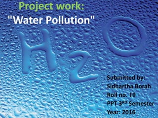 Project work:
"Water Pollution"
Submitted by:
Sidhartha Borah
Roll no. 10
PPT 3RD Semester
Year: 2016
 