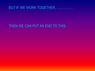 BUT IF WE WORK TOGETHER, ……………



THEN WE CAN PUT AN END TO THIS.
 