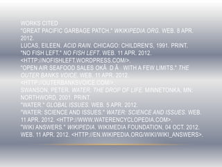 WORKS CITED
"GREAT PACIFIC GARBAGE PATCH." WKIKIPEDIA.ORG. WEB. 8 APR.
2012.
LUCAS, EILEEN. ACID RAIN. CHICAGO: CHILDREN'S, 1991. PRINT.
"NO FISH LEFT." NO FISH LEFT. WEB. 11 APR. 2012.
<HTTP://NOFISHLEFT.WORDPRESS.COM/>.
"OPEN AIR SEAFOOD SALES OKÂ D Â WITH A FEW LIMITS." THE
OUTER BANKS VOICE. WEB. 11 APR. 2012.
<HTTP://OUTERBANKSVOICE.COM/>.
SWANSON, PETER. WATER, THE DROP OF LIFE. MINNETONKA, MN:
NORTHWORD, 2001. PRINT.
"WATER." GLOBAL ISSUES. WEB. 5 APR. 2012.
"WATER: SCIENCE AND ISSUES." WATER: SCIENCE AND ISSUES. WEB.
11 APR. 2012. <HTTP://WWW.WATERENCYCLOPEDIA.COM>.
"WIKI ANSWERS." WIKIPEDIA. WIKIMEDIA FOUNDATION, 04 OCT. 2012.
WEB. 11 APR. 2012. <HTTP://EN.WIKIPEDIA.ORG/WIKI/WIKI_ANSWERS>.
 