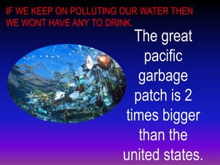IF WE KEEP ON POLLUTING OUR WATER THEN
WE WONT HAVE ANY TO DRINK.
                         The great
                           pacific
                          garbage
                         patch is 2
                       times bigger
                          than the
                       united states.
 