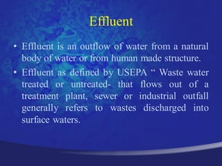 Effluent
• Effluent is an outflow of water from a natural
  body of water or from human made structure.
• Effluent as defined by USEPA “ Waste water
  treated or untreated- that flows out of a
  treatment plant, sewer or industrial outfall
  generally refers to wastes discharged into
  surface waters.
 