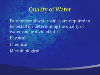 Quality of Water
• Parameters of water which are required to
  be tested for determining the quality of
  water can be divided into
• Physical
• Chemical
• Microbiological
 