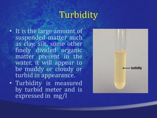 Turbidity
• It is the large amount of
  suspended matter such
  as clay, silt, some other
  finely divided organic
  matter present in the
  water, it will appear to
  be muddy or cloudy or
  turbid in appearance.
• Turbidity is measured
  by turbid meter and is
  expressed in mg/l
 