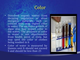 Color
• Dissolved organic matter from
  decaying vegetation or some
  inorganic materials such as
  colored soils, may impart color
  to water. The excessive growth of
  algae also may impart color to
  the water.. The presence of color
  in water is not objectionable
  from health point of view, but
  may spoil the color of clothes
  being washed in it
• Color of water is measured by
  Hazens unit It should not exceed
  5 and should be less than 25
 