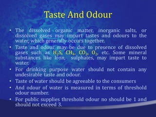 Taste And Odour
• The dissolved organic matter, inorganic salts, or
  dissolved gases may impart tastes and odours to the
  water, which generally occurs together.
• Taste and odour may be due to presence of dissolved
  gases such as H2S, CH4, CO2, O2, etc. Some mineral
  substances like Iron, sulphates, may impart taste to
  water.
• For drinking purpose water should not contain any
  undesirable taste and odour.
• Taste of water should be agreeable to the consumers
• And odour of water is measured in terms of threshold
  odour number.
• For public supplies threshold odour no should be 1 and
  should not exceed 3.
 