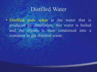 Distilled Water
• Distilled pure water is the water that is
  produced by distillation, this water is boiled
  and the stream is then condensed into a
  container to get distilled water.
 
